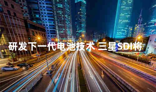 研发下一代电池技术 三星SDI将入驻中国